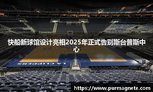 快船新球馆设计亮相2025年正式告别斯台普斯中心