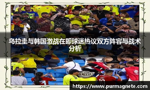 乌拉圭与韩国激战在即球迷热议双方阵容与战术分析